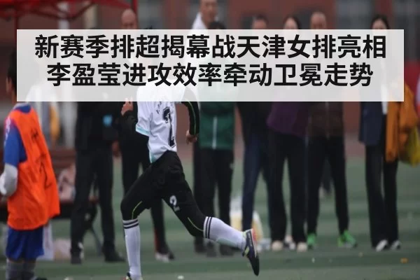 新赛季排超揭幕战天津女排亮相 李盈莹进攻效率牵动卫冕走势（App）