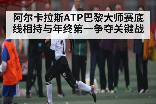 阿尔卡拉斯ATP巴黎大师赛底线相持与年终第一争夺关键战 - App